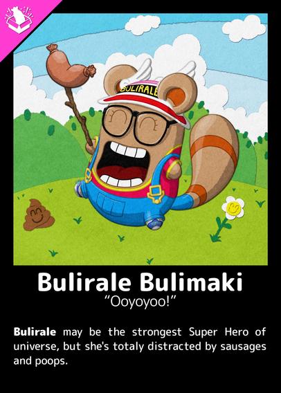 Bulirine
"Ooyoyoo!"

Bulirale may be the strongest Super Hero of universe, but she's totally distracted by sausages and poops.

---

A Buli walking on the grass, dressed like Arale Norimaki. There's a sausage stuck on a stick on his hand, a smiling flower and a smiling poop on the ground. There're hills and clouds on the background.