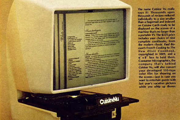1980 

The name Cuisine Vu really says it all, Thousands upon thousands of recipes reduced individually to a size smaller than a fingernail and indexed on Cuisine Cards ready to be displayed on the screen of a machine that's no larger than a portable TV.
$325 price includes your choice of nine complete cookbooks...
Consumer Micrographics...
Tags: vintage advertisement, cuisine vu, 1980s