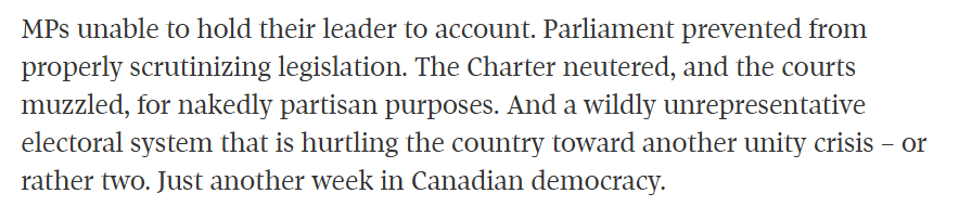 MPs unable to hold their leader to account. Parliament prevented from properly scrutinizing legislation. The Charter neutered, and the courts muzzled, for nakedly partisan purposes. And a wildly unrepresentative electoral system that is hurtling the country toward another unity crisis β or rather two. Just another week in Canadian democracy.