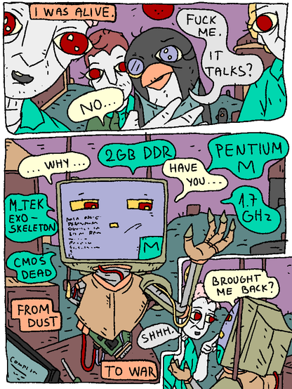 Pentium-M Man (narration): "I was alive."

Pentium-M Man: "No..."

Mercury: "Fuck me. It talks?"

Pentium-M Man: "Why... have you.. brought me back?"

Mata Brother: "Shhhh."

Pentium-M Man (narration): "From dust to war"