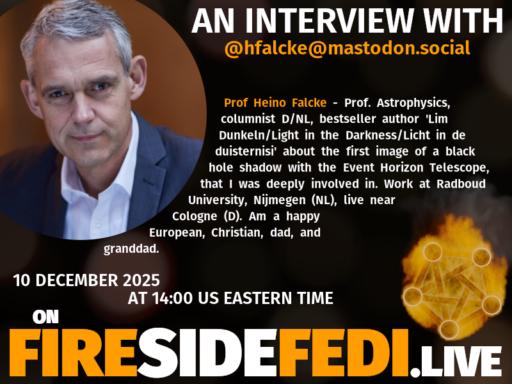 A dark image. The background is unclear and blurry. On the foreground on the left there is a huge circle, inside of which a profile picture belonging to @hfalcke@mastodon.social. On the other side, a bit lower in the frame we see a fediverse logo, but on fire. This is the logo of the Fireside Fedi show. In between those two elements a text is written. This text says:

AN INTERVIEW WITH
@hfalcke@mastodon.social

Prof Heino Falcke - Prof. Astrophysics, columnist D/NL, bestseller author 'Lim Dunkeln/Light in the Darkness/Licht in de duisternisi' about the first image of a black hole shadow with the Event Horizon Telescope, that I was deeply involved in. Work at Radboud University, Nijmegen (NL), live near Cologne (D). Am a happy European, Christian, dad, and granddad.

10 December 2025
AT 14:00 US EASTERN TIME
ON
FIRESIDEFEDI.LIVE