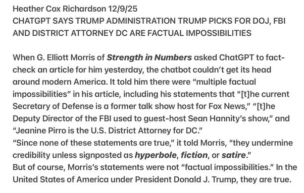 Heather Cox Richardson 12/9/25
CHATGPT SAYS TRUMP PICKS FOR DOJ, FBI
AND DISTRICT ATTORNEY DC ARE FACTUAL IMPOSSIBILITIES
When G. Elliott Morris of Strength in Numbers asked ChatGPT to fact-
check an article for him yesterday, the chatbot couldn't get its head
around modern America. It told him there were “multiple factual
impossibilities” in his article, including his statements that “[t]he current
Secretary of Defense is a former talk show host for Fox News,” “[t]he
Deputy Director of the FBI used to guest-host Sean Hannity's show,” and
“Jeanine Pirro is the U.S. District Attorney for DC."
“Since none of these statements are true,” it told Morris, “they undermine
credibility unless signposted as hyperbole, fiction, or satire.
But of course, Morris's statements were not “factual impossibilities.” In the
United States of America under President Donald J. Trump, they are true.