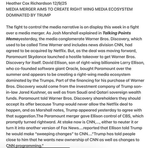 Heather Cox Richardson 12/9/25
MEDIA MERGER AIMS TO CREATE RIGHT WING MEDIA ECOSYSTEM
DOMINATED BY TRUMP
The fight to control the media narrative in a fight
over ad media merger. As explained in Talking Point…the media conglomerate Warner Bros. Discovery, which
used to be called Time Warner and includes news division CNN, had
agreed to be acquired by Netflix. But, as the deal was moving forward,
Paramount Skydance launched a hostile takeover to get Warner Bros.
Discovery for itself. David Ellison, son of right-wing billionaire Larry Ellison,
who co-founded software giant Oracle, bought Paramount over the
summer and appears to be creating a right-wing media ecosystem
dominated by the Trumps. Part of the financing for his purchase of Warner
Bros. Discovery would come from the investment company of Trump son-
in-law Jared Kushner, as well as from Saudi and Qatari sovereign wealth
funds. Paramount told Warner Bros. Discovery shareholders they should
accept its offer because Trump would never allow the Netflix deal to
happen, and as Marshall notes, Trump appeared yesterday to agree with
that suggestion.The Paramount merger gave Ellison control of CBS, which
promptly turned rightward. At stake now is CNN,..., either to neuter it or
turn it into another version of Fox News....reported that Ellison told Trump
he would make “sweeping changes” to CNN... "Trump has told people
close to him that he wants new ownership of CNN as well as changes to
CNN programming.”