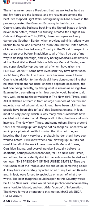 I had to take two screenshots because the original post contains more than 2000 characters and you can "only" use 2k characters per image, so a maximum of 8.3k characters per post. The second part of the screenshot reads:
"After all of the work I have done with Medical Exams, Cognitive Exams, and everything else, I actually believe it’s seditious, perhaps even treasonous, for The New York Times, and others, to consistently do FAKE reports in order to libel and demean “THE PRESIDENT OF THE UNITED STATES.” They are true Enemies of the People, and we should do something about it. They have inaccurately reported on all of my Election Results and, in fact, were forced to apologize on much of what they wrote. The best thing that could happen to this Country would be if The New York Times would cease publication because they are a horrible, biased, and untruthful “source” of information. Thank you for your attention to this matter. MAKE AMERICA GREAT AGAIN!
Dec 10, 2025, 3:11 AM"