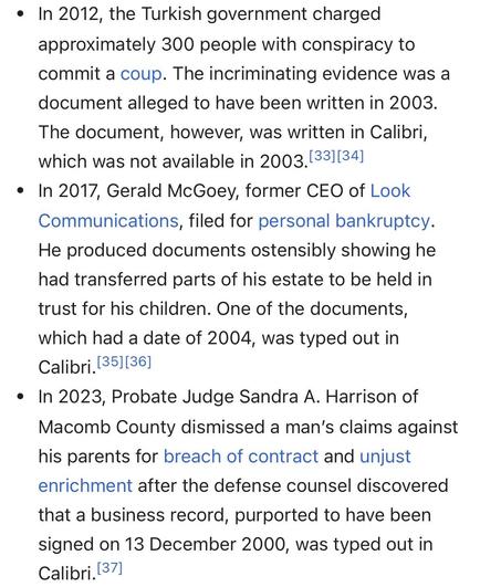 In 2012, the Turkish government charged approximately 300 people with conspiracy to commit a coup. The incriminating evidence was a document alleged to have been written in 2003. The document, however, was written in Calibri, which was not available in 2003.[33][34]
In 2017, Gerald McGoey, former CEO of Look Communications, filed for personal bankruptcy. He produced documents ostensibly showing he had transferred parts of his estate to be held in trust for his children. One of the documents, which had a date of 2004, was typed out in Calibri.[35][36]
In 2023, Probate Judge Sandra A. Harrison of Macomb County dismissed a man’s claims against his parents for breach of contract and unjust enrichment after the defense counsel discovered that a business record, purported to have been signed on 13 December 2000, was typed out in Calibri.[37]