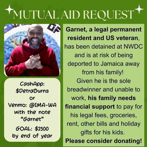 A mutual aid request for Garnet, a legal permanent resident and US veteran, who is detained at NWDC and at risk of deportation to Jamaica. Garnet is the sole breadwinner for his family and is unable to work. The family needs financial support to cover legal fees, groceries, rent, other bills, and holiday gifts for his kids. The goal is to raise $2500 by the end of the year. Donations can be made via CashApp to $DetraBurns or Venmo to @IMA-WA with the note "Garnet".