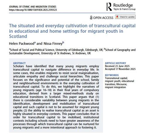Front cover of the Journal of Ethnic and Migration Studies article 'The situated and everyday cultivation of transcultural capital in educational and home settings for migrant youth in Scotland' by Helen Packwood & Nissa Finney.
ABSTRACT
Scholars have identified that many young migrants employ transcultural capital to navigate difference in everyday life. In some cases, this enables migrants to resist social marginalisation, articulate empathy and challenge social hierarchies. This paper focuses on the significance and potential of the school, family and neighbourhood environments in the everyday cultivation of transcultural capital. To do this, we highlight the narratives of young migrants (age 16–18) in their final years of compulsory education, derived from a larger mixed-methods study on educational transitions in Scotland. This paper argues that (1) there is considerable variability between young migrants in the identification, development and mobilisation of transcultural capital and such capital is not to be assumed for migrant young people; (2) the ability to realise transcultural capital as an asset is highly situated in everyday contexts. This paper concludes that in order for transcultural capital to be mobilised, institutional contexts including schools need to have greater awareness of the processes through which transcultural capital can be nurtured for young migrants and a more intentional approach to fostering it.