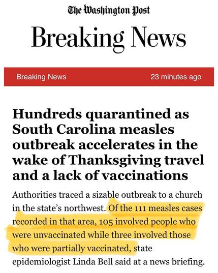 WaPo breaking news alert. “Hundreds quarantined as South Carolina measles outbreak accelerates in the wake of Thanksgiving travel and a lack of vaccinations

Authorities traced a sizable outbreak to a church in the state's northwest. *Of the 111 measles cases recorded in that area, 105 involved people who were unvaccinated while three involved those who were partially vaccinated*, state
epidemiologist Linda Bell said at a news briefing.”