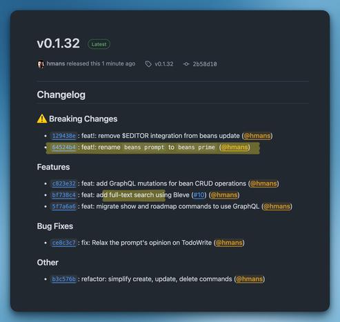 Changelog
⚠️ Breaking Changes
129438e: feat!: remove $EDITOR integration from beans update (@hmans)
64524b4: feat!: rename beans prompt to beans prime (@hmans)
Features
c823e32: feat: add GraphQL mutations for bean CRUD operations (@hmans)
bf738c4: feat: add full-text search using Bleve (#10) (@hmans)
5f7a6a6: feat: migrate show and roadmap commands to use GraphQL (@hmans)
Bug Fixes
ce8c3c7: fix: Relax the prompt's opinion on TodoWrite (@hmans)
Other
b3c576b: refactor: simplify create, update, delete commands (@hmans)