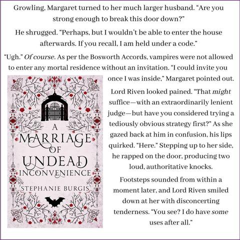 The cover of A Marriage of Undead Inconvenience shows an ominously closed entrance-gate at the top of the cover and a bat with its wings outspread. Beside it is this text: Growling, Margaret turned to her much larger husband. “Are you strong enough to break this door down?”
He shrugged. “Perhaps, but I wouldn’t be able to enter the house afterwards. If you recall, I am held under a code.”
“Ugh.” Of course. As per the Bosworth Accords, vampires were not allowed to enter any mortal residence without an invitation. “I could invite you once I was inside,” Margaret pointed out.
Lord Riven looked pained. “That might suffice—with an extraordinarily lenient judge—but have you considered trying a tediously obvious strategy first?” As she gazed back at him in confusion, his lips quirked. “Here.” Stepping up to her side, he rapped on the door, producing two loud, authoritative knocks.
Footsteps sounded from within a moment later, and Lord Riven smiled down at her with disconcerting tenderness. “You see? I do have some uses after all.”