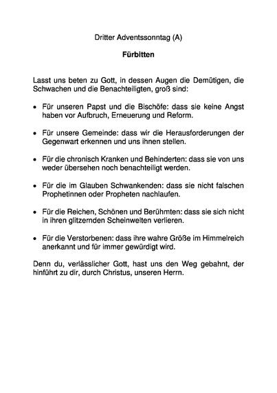 Dritter Adventssonntag (A)
Fürbitten
Lasst uns beten zu Gott, in dessen Augen die Demütigen, die Schwachen und die Benachteiligten, groß sind:
• Für unseren Papst und die Bischöfe: dass sie keine Angst haben vor Aufbruch, Erneuerung und Reform.
• Für unsere Gemeinde: dass wir die Herausforderungen der Gegenwart erkennen und uns ihnen stellen.
• Für die chronisch Kranken und Behinderten: dass sie von uns weder übersehen noch benachteiligt werden.
• Für die im Glauben Schwankenden: dass sie nicht falschen Prophetinnen oder Propheten nachlaufen.
• Für die Reichen, Schönen und Berühmten: dass sie sich nicht in ihren glitzernden Scheinwelten verlieren.
• Für die Verstorbenen: dass ihre wahre Größe im Himmelreich anerkannt und für immer gewürdigt wird.
Denn du, verlässlicher Gott, hast uns den Weg gebahnt, der hinführt zu dir, durch Christus, unseren Herrn.
