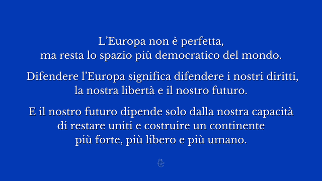 L’Europa non è perfetta, ma resta lo spazio più democratico del mondo.
 
Difendere l’Europa significa difendere i nostri diritti, la nostra libertà e il nostro futuro.
 
E il nostro futuro dipende solo dalla nostra capacità di restare uniti e costruire un continente più forte, più libero e più umano.
