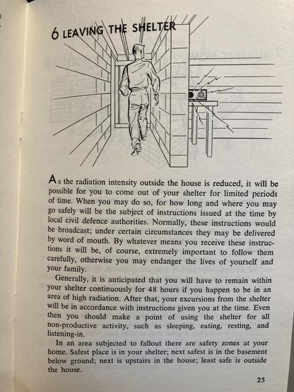 As the radiation intensity outside the house is reduced, it will be
possible for you to come out of your shelter for limited periods
of time. When you may do so, for how long and where you may
go safely will be the subject of instructions issued at the time by
local civil defence authorities. Normally, these instructions would
be broadcast; under certain circumstances they may be delivered
by word of mouth. By whatever means you receive these instruc-
tions it will be, of course, extremely important to follow them
carefully, otherwise you may endanger the lives of yourself and
your familv.
Generally, it is anticipated that you will have to remain within
your shelter continuously for 48 hours if you happen to be in an
area of high radiation. After that, your excursions from the shelter
will be in accordance with instructions given you at the time. Even
then you should make a point of using the shelter for all
non-productive activity, such as sleeping,
eating, resting, and
listening-in.
In an area subiected to fallout there are safety zones at your
home. Safest place is in your shelter; next safest is in the basement
below ground; next is upstairs in the house; least safe is outside
the house.