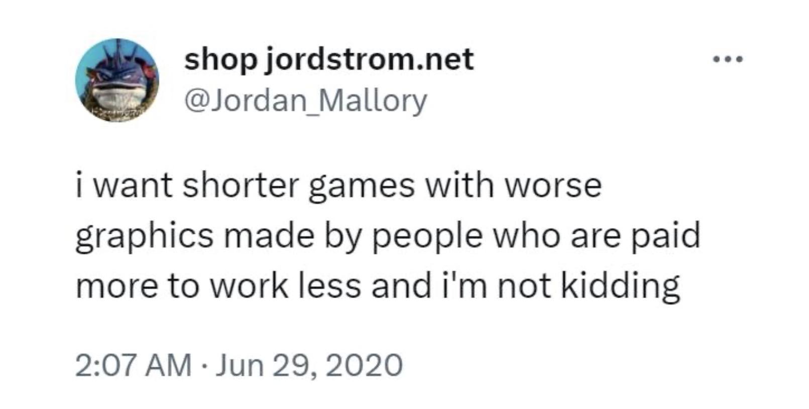 On June 29th, 2020, Twitter user @Jordan_Mallory tweeted "I want shorter games with worse graphics made by people who are paid more to work less and I'm not kidding," commenting on the video game industry.