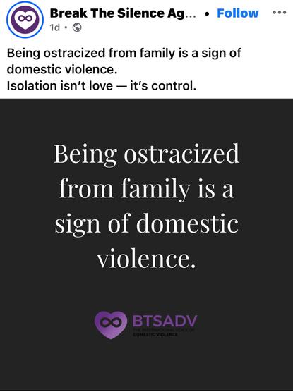A graphic from the Facebook page of break the silence against domestic violence. It says, being ostracized from family is a sign of domestic violence. Isolation isn’t love – it’s control. The lettering on the images in white. It also shows their purple logo, which is a heart with an infinity sign inside the heart. BTSADV is their acronym
