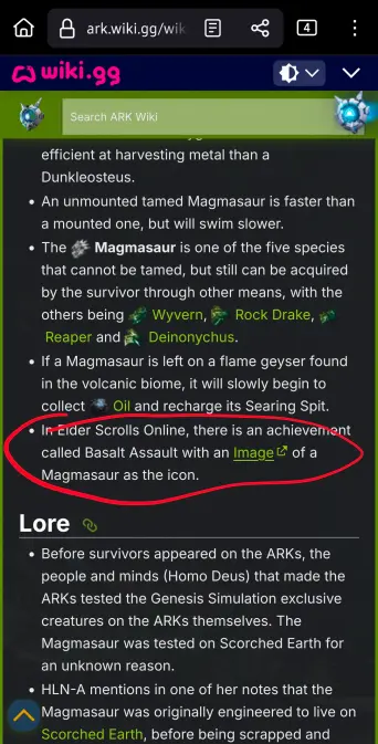A mobile screenshot of the Magmasaur page from Ark.wiki.gg. It reads the following text:

"efficient at harvesting metal than a Dunkleosteus.

An unmounted tamed Magmasaur is faster than a mounted one, but will swim slower.

The Magmasaur is one of the five species that cannot be tamed, but still can be acquired by the survivor through other means, with the others being Reaper and Wyvern, Rock Drake, Deinonychus.

If a Magmasaur is left on a flame geyser found in the volcanic biome, it will slowly begin to collect Oil and recharge its Searing Spit.

In Eider Scrolls Online, there is an achievement called Basalt Assault with an Image of a Magmasaur as the icon.

Lore

Before survivors appeared on the ARKs, the people and minds (Homo Deus) that made the ARKs tested the Genesis Simulation exclusive creatures on the ARKs themselves. The Magmasaur was tested on Scorched Earth for an unknown reason.

HLN-A mentions in one of her notes that the Magmasaur was originally engineered to live on Scorched Earth, before being scrapped and..."

The bullet point "In Eider Scrolls Online, there is an achievement called Basalt Assault with an Image of a Magmasaur as the icon." Is circled in red.