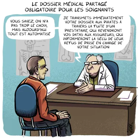 Le dossier médical partagé obligatoire pour les soignants.
Un médecin déclare à son patient :
- Vous savez, on n'a pas trop le choix, mais aujourd'hui tout est automatisé : je transmets immédiatement votre dossier aux pirates à travers la fuite d'un prestataire, qui revendront vos datas aux assureurs, qui informeront la sécu de leur refus de prise en charge de votre situation…