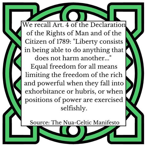 We recall Art. 4 of the Declaration of the Rights of Man and of the Citizen of 1789: "Liberty consists in being able to do anything that does not harm another...' Equal freedom for all means limiting the freedom of the rich and powerful when they fall into exhorbitance or hubris, or when positions of power are exercised selfishly. Source: The Nua- -Celtic Manifesto