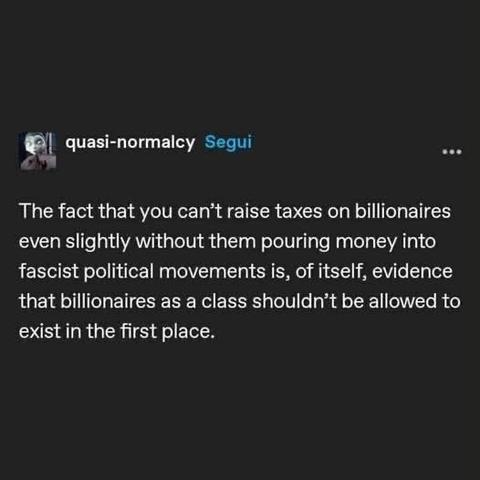 A social media post by quasi-normalcy. 

“the fact you can’t raise taxes on billionaires even slightly without them pouring money into fascist political movements is, of itself, evidence that billionaires as a class shouldn't be allowed to exist in the first place.”