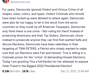 The screenshot with dementiaDon's secretion on his antisocial media platform reads:
"@realDonaldTrump
For years, Democrats ignored Violent and Vicious Crime of all shapes, sizes, colors, and types. Violent Criminals who should have been locked up were allowed to attack again. Democrats were also far too happy to let in the worst from the worst countries so they could rip off American Taxpayers. Democrats only think there is one crime – Not voting for them! Instead of protecting Americans and their Tax Dollars, Democrats chose instead to prosecute anyone they can find that wanted Safe and Secure Elections. Democrats have been relentless in their targeting of TINA PETERS, a Patriot who simply wanted to make sure that our Elections were Fair and Honest. Tina is sitting in a Colorado prison for the “crime” of demanding Honest Elections. Today I am granting Tina a full Pardon for her attempts to expose Voter Fraud in the Rigged 2020 Presidential Election!
Dec 12, 2025, 12:49 AM"