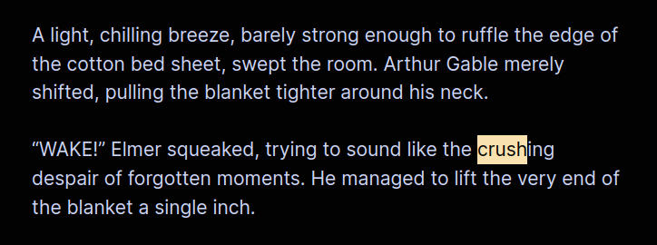 A light, chilling breeze, barely strong enough to ruffle the edge of the cotton bed sheet, swept the room. Arthur Gable merely shifted, pulling the blanket tighter around his neck.
“WAKE!” Elmer squeaked, trying to sound like the crushing despair of forgotten moments. He managed to lift the very end of the blanket a single inch.