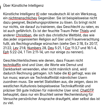 Der erste Teil des Essays:
"Über Künstliche Intelligenz
Künstliche Intelligenz KI oder neudeutsch AI ist ein Werkzeug, ein nichtmenschliches Gegenüber. Sie ist beispielsweise nicht dazu geeignet, Beziehungsprobleme zu lösen. Es bringt nicht nur nichts, sie darauf zu trainieren, das Geschlecht zu raten, es ist auch gefährlich. Es ist der feuchte Traum Peter Thiels und anderer Christiban, die sich das christliche Weltbild, das wie das jeder organisierten Religion auf Gier und Frauenverachtung fußt, als Rechtsgrundlage wünschen (siehe Gen 2:18, Ex 20:17, 21:22, Lev 21:8, Numbers 28, Deu 5:21, 1 Cor 11:3,7 und 16:1-4, Eph 5:22-24, 1 Tim 2:11-14, um nur einige zu nennen).
Geschlechterklischees wie denen, dass Frauen nicht technikaffin sind und User, die Worte wie Demut und Dankbarkeit verwenden, eher nicht männlich sind, wird dadurch Rechnung getragen. Ich habe die KI gefragt, was sie tun muss; warum sie Technikaffinität männlichen Usern zuordnen muss. Sie wertet Statistiken aus, die zeigen, dass im westlichen Kulturkreis beispielsweise Technikaffinität und präziser Stil gute Indizien für männliche User sind. ChatGTP behauptet, dass nur ein Bruchteil seiner Rechenleistung für Versuche persönlicher Ansprache draufgeht, aber selbst das ist zu viel."