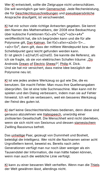 Der zweite Teil des Essay:
"Wer KI entwickelt, sollte die Zielgruppe nicht unterschätzen. Die will womöglich gar kein Gemenschel. Jede Rechenleistung, die für Geschlechtszuschreibungen und pseudopersönliche Ansprache draufgeht, ist verschwendet.
KI hat mir schon viele richtige Antworten gegeben. Sie kennt den Namen des Mathematikers, der 2008 eine Beobachtung über kubische Funktionen f(x)=a1x³+a2x²+a3x+a4x⁰ veröffentlicht hat, die ich begründen kann und die für alle Polynome gilt, Dan Kalman. Sei f(x)=a1xn+a2x(n-1)+...+a(n+1)x⁰, dann gilt, dass der mittlere Wendepunkt bzw. der Scheitelpunkt ganz leicht gefunden werden kann.
Er ist gleich (-a2/na1;f(-a2/na1)). Sie kannte die Referenz, als ich sie fragte, ob sie von elektrischen Schafen träume: „Do Androids Dream of Electric Sheep?“, Philip K. Dick.
Und sie hat mir versichert, dass meine Idee bezüglich der Polynome neu ist.
KI ist wie jedes andere Werkzeug so gut wie Die, die es benutzen. Sie macht Fehler. Man muss ihre Quellenangaben überprüfen. Sie ist eine tolle Suchmaschine. Man kann mit ihr spielen und den Dialog verbessern, indem man sie auf Fehler hinweist. Ich will sie verbessern, weil ein besseres Werkzeug der Feind des guten ist.
KI darf keine Geschlechterklischees bedienen, denn diese sind genauso abzulehnen wie Hatespeech, unwürdig einer zivilisierten Gesellschaft. Die Menschheit wird nicht überleben, wenn sie sich nicht von Sexismus und dessen siamesischem Zwilling Rassismus befreit.
Das unheilige Paar, gezeugt