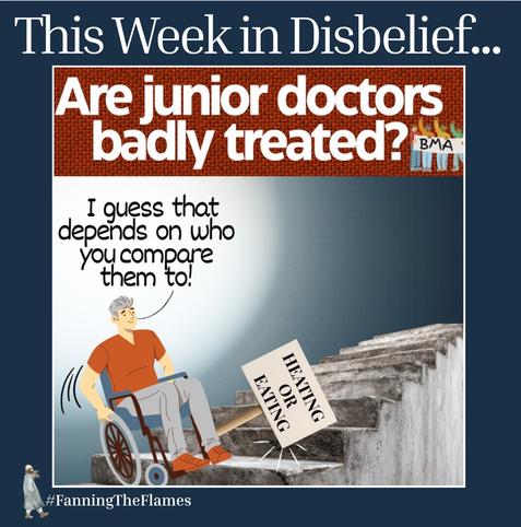 Title - This Week in Disbelief...
Heading - Are junior doctors badly treated?
There is an image of a wheelchair user facing a series of grim concrete steps. In trying to do so he has dropped his placard.
His placard says ‘HEATING OR EATING’
He is saying - “I guess that depends on who you compare them to!”
The cartoon maker is #FanningTheFlames