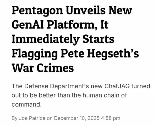 Screenshot of an article headline saying in big bold letters: "Pentagon Unveils New GenAI Platform, It Immediately Starts Flagging Pete Hegseth's War Crimes" followed by a paragraph in smaller lettering saying "The Defense Department's new ChatJAG turned out to be better than the human chain of command".
At the bottom there are credits for the article saying "By Joe Patrice on December 10, 2025, 4:58 pm".