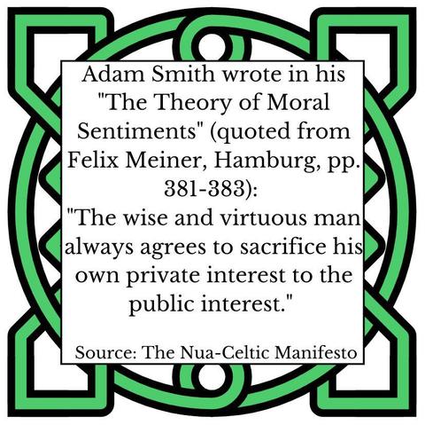 Adam Smith wrote in his "The Theory of Moral Sentiments" (quoted from Felix Meiner, Hamburg, pp. 381-383): "The wise and virtuous man always agrees to sacrifice his own private interest to the public interest." Source: The Nua-Celtic Manifesto