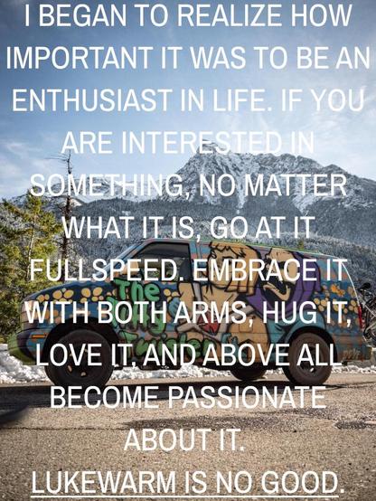 I began to realize how important it was to be an enthusiast in life. If you are interested in something, no matter what it is, go at it fullspeed, embrace it with both arms, hug it, love it and above all become passionate about it. Lukewarm is no good.