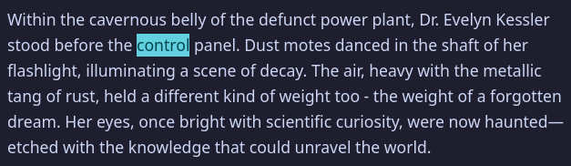 Within the cavernous belly of the defunct power plant, Dr. Evelyn Kessler stood before the control panel. Dust motes danced in the shaft of her flashlight, illuminating a scene of decay. The air, heavy with the metallic tang of rust, held a different kind of weight too - the weight of a forgotten dream. Her eyes, once bright with scientific curiosity, were now haunted — etched with the knowledge that could unravel the world.