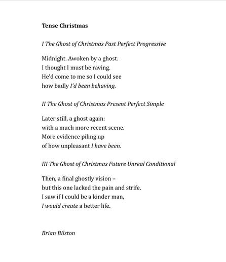 Tense Christmas 

I The Ghost of Christmas Past Perfect Progressive

Midnight. Awoken by a ghost.
I thought I must be raving. 
He’d come to me so I could see
how badly I’d been behaving.

II The Ghost of Christmas Present Perfect Simple 

Later still, a ghost again: 
with a much more recent scene. 
More evidence piling up 
of how unpleasant I have been. 

III The Ghost of Christmas Future Unreal Conditional 

Then, a final ghostly vision –
but this one lacked the pain and strife.
I saw if I could be a kinder man, 
I would create a better life.


Brian Bilston