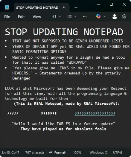 STOP UPDATING NOTEPAD
* TEXT WAS NOT SUPPOSED TO BE GIVEN UNORDERED LISTS
* YEARS OF DEFAULT APP yet NO REAL-WORLD USE FOUND FOR BASIC FORMATTING OPTIONS
* Wanted to format anyway for laugh? We had a tool for that: it was called "WORDPAD"
* "Yes please give me LINKS in my file. Please give us HEADERS." - Statements dreamed up by the utterly Deranged

LOOK at what Microsoft has been demanding your Respect for all this time, with all the programming language & technology we built for them

*????? in italics* *??????? in bold* *????????????????? with a hyperlink*

"Hello I would like TABLES in a future update" They have played us for absolute fools