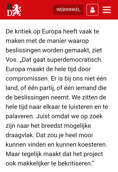 De kritiek op Europa heeft vaak te maken met de manier waarop beslissingen worden gemaakt, ziet Vos. „Dat gaat superdemocratisch. Europa maakt de hele tijd door compromissen. Er is bij ons niet één land, of één partij, of één iemand die de beslissingen neemt. We zitten de hele tijd naar elkaar te luisteren en te palaveren. Juist omdat we op zoek zijn naar het breedst mogelijke draagvlak. Dat zou je heel mooi kunnen vinden en kunnen koesteren. Maar tegelijk maakt dat het project ook makkelijker te bekritiseren.”