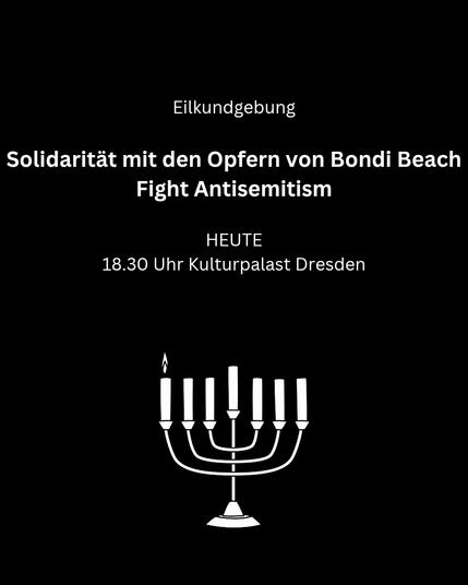 Weiße Schrift auf schwarzem Hintergrund

Eilkundgebung

Solidarität mit den Opfern von Bondi Beach
Fight Antisemitism

Heute
18:30 Uhr Kulturpalast Dresden

Darunter eine Menora mit einer leuchtenden Kerze ganz links.