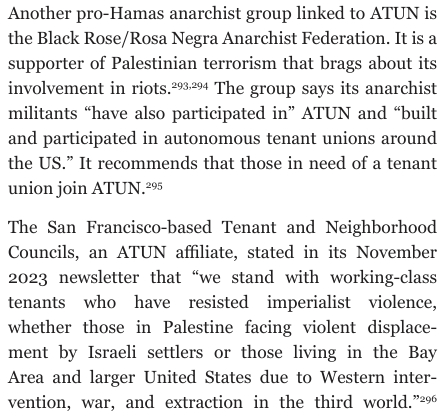 Another pro-Hamas anarchist group linked to ATUN is the Black Rose/Rosa Negra Anarchist Federation. It is a supporter of Palestinian terrorism that brags about its involvement in riots. 293,294 
The group says its anarchist militants “have also participated in” ATUN and “built and participated in autonomous tenant unions around the US.” It recommends that those in need of a tenant union join ATUN. 295
The San Francisco-based Tenant and Neighborhood Councils, an ATUN afÏliate, stated in its November 2023 newsletter that “we stand with working-class tenants who have resisted imperialist violence,
whether those in Palestine facing violent displacement by Israeli settlers or those living in the Bay Area and larger United States due to Western intervention, war, and extraction in the third world.” 296
