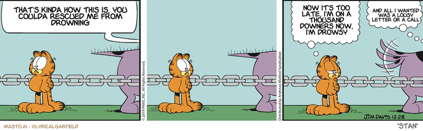 Original Garfield comic from December 28, 2019
Text replaced with lyrics from: Stan

Transcript:
• That's Kinda How This Is, You Coulda Rescued Me From Drowning
• Now It's Too Late, I'm On A Thousand Downers Now, I'm Drowsy
• And All I Wanted Was A Lousy Letter Or A Call


--------------
Original Text:
• BARK! BARK! BARK!• Garfield: Did you get a longer chain for Christmas?• Dog: Why, yes, I did!

The comic strip consists of three panels featuring a group of characters in a park, with one of the characters standing in a grassy area next to a fence. In the first panel, the character is sitting on a bench and appears to be talking to another character. The second panel shows the same character standing by a chain fence, possibly feeling angry or frustrated. The third panel captures a conversation between the same characters in the park, with one of them looking up and the others looking down. The overall tone of the strip seems to be light-hearted and humorous, as the characters interact with each other and experience various emotions throughout the story.
