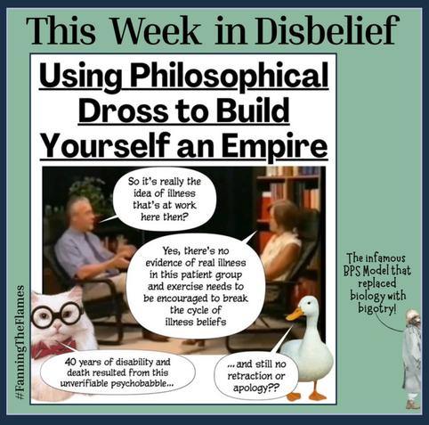 The cartoon series is called - This Week in Disbelief
The title says - Using Philosophical
Dross to Build Yourself an Empire
Two doctors are discussing #ME.
First doctor “So it's really the idea of illness that's at work here then?”
Second doctor “Yes, there's no evidence of real illness in this patient group and exercise needs to be encouraged to break the cycle of illness beliefs”
Wise Cat is saying “40 years of disability and death resulted from this unverifiable psychobabble...”
Goose replies “... and still no retraction or apology??
The author is leaving the page and saying “The infamous BPS Model that replaced biology with bigotry!” as she goes.
The cartoon maker is #FanningTheFlames