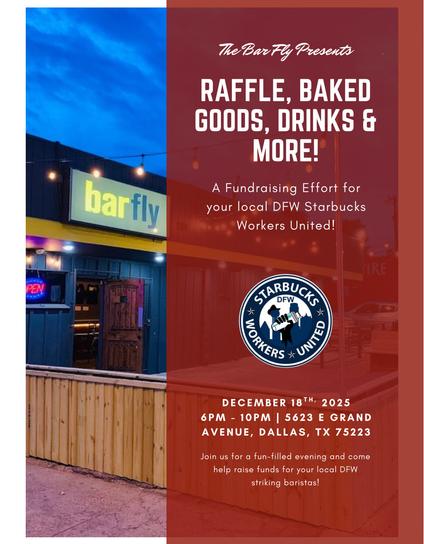 Background image is of the entrance to a Dallas, TX bar called Bar Fly (blue building with a sign that reads "bar fly") and the night sky in the background. There is a semi-brown overlay over the image containing white text.
Text reads:
The Bar Fly Presents
RAFFLE, BAKED
GOODS, DRINKS &
MORE!
A Fundraising Effort for
your local DFW Starbucks
Workers United!
Image:
Blue and white DFW Starbucks Workers United logo
Text reads:
DECEMBER 18™ 2025
6PM - 10PM | 5623 E GRAND
AVENUE, DALLAS, TX 75223
Join us for a fun-filled evening and come
help raise funds for your local DFW
striking baristas!