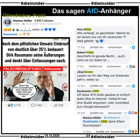 Auf dem öffentlichen Profil von Markus Müller mit 5.950 Follower teilt der Verfasser auch die Falschbehauptung über Rossmann. Auf dem Sharepic ist ein Bild des Gründers Dirk Roßmann und "Nach dem plötzlichen Umsatz-Einbruch von deutlich über 25% bedauert Dirk Rossmann seine Äußerungen und denkt über Entlassungen nach." Weiter steht in einer Sprechblase bei Roßmann "Wenn Sie AfD Sympathisant sind, kaufen Sie bitte nicht bei Rossmann ein! Satire."

Bei einer Google Suche kommt dazu u.a. "Eine 25%ige Umsatzeinbuße bei Rossmann wird in den aktuellen Nachrichten nicht direkt genannt; die jüngsten Berichte (Frühjahr 2025) sprechen von positiver Geschäftsentwicklung und Umsatzwachstum in Deutschland."

Wir zeigen auf Slide 3 u.a. die Kommentare 
"Wie verlangt, so geschehen. Meinst du wir lassen uns von dir verarschen?? Weit gefehlt. 🐀💙", "Geschieht im gerade Recht.... auch wenn es nur Satire ist...", "Lassen wir ihn den Weg von Schlecker geh'n, weiter so." und "Uff diese AFD Dullis glauben ja wirklich jeden Mist im Internet. Vielleicht mal eine Quelle angucken, oder zumindest kurz Google benutzen?!" und die Antwort des Verfassers Markus Müller "deine Eltern Geschwister?"