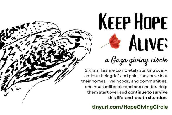 A graphic featuring a black ink illustration of a falcon with his wings partly open. Title: “Keep Hope Alive: a Gaza giving circle” decorated with a red watercolor poppy. Text: Six families are completely starting over—amidst their grief and pain, they have lost their homes, livelihoods, and communities, and must still seek food and shelter. Help them start over and continue to survive this life-and-death situation. https://tinyurl.com/HopeGivingCircle.”