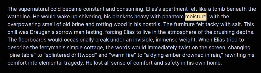 The supernatural cold became constant and consuming. Elias's apartment felt like a tomb beneath the waterline. He would wake up shivering, his blankets heavy with phantom moisture, with the overpowering smell of old brine and rotting wood in his nostrils. The furniture felt tacky with salt. This chill was Draugen's sorrow manifesting, forcing Elias to live in the atmosphere of the crushing depths. The floorboards would occasionally creak under an invisible, immense weight. When Elias tried to describe the ferryman's simple cottage, the words would immediately twist on the screen, changing "pine table" to "splintered driftwood" and "warm fire" to "a dying ember drowned in rain," rewriting his comfort into elemental tragedy. He lost all sense of comfort and safety in his own home.