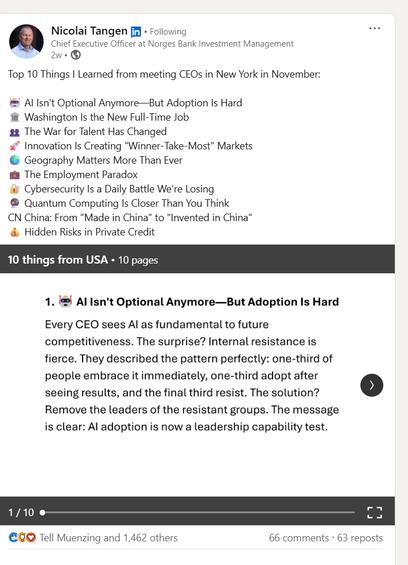 Nicolai Tangen in
. Following
Chief Executive Officer at Norges Bank Investment Management
2w
Top 10 Things I Learned from meeting CEOs in New York in November:
Al Isn't Optional Anymore-But Adoption Is Hard
Washington Is the New Full-Time Job
The War for Talent Has Changed
Innovation Is Creating "Winner-Take-Most" Markets
Geography Matters More Than Ever
The Employment Paradox
Cybersecurity Is a Daily Battle We're Losing
Quantum Computing Is Closer Than You Think
CN China: From "Made in China" to "Invented in China"
Hidden Risks in Private Credit
10 things from USA. 10 pages
1. Al Isn't Optional Anymore-But Adoption Is Hard
Every CEO sees Al as fundamental to future competitiveness. The surprise? Internal resistance is fierce. They described the pattern perfectly: one-third of people embrace it immediately, one-third adopt after seeing results, and the final third resist. The solution?
Remove the leaders of the resistant groups. The message is clear: Al adoption is now a leadership capability test.
>
1/10
Tell Muenzing and 1,462 others
66 comments 63 reposts