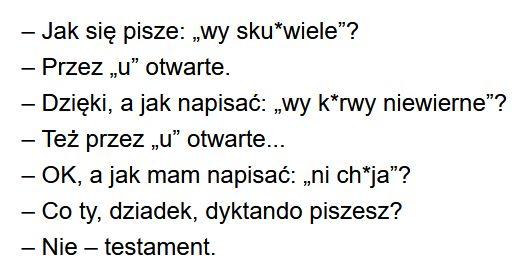 – Jak się pisze: „wy sku*wiele”?
– Przez „u” otwarte.
– Dzięki, a jak napisać: „wy k*rwy niewierne”?
– Też przez „u” otwarte...
– OK, a jak mam napisać: „ni ch*ja”?
– Co ty, dziadek, dyktando piszesz?
– Nie, testament.