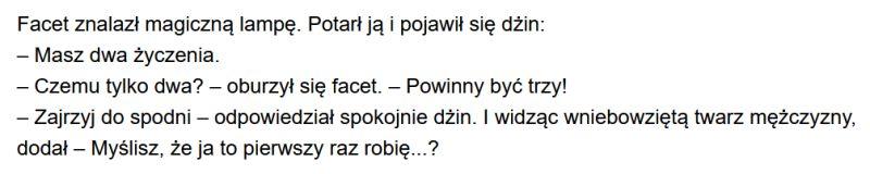 Facet znalazł magiczną lampę. Potarł ją i pojawił się dżin:
– Masz dwa życzenia.
– Czemu tylko dwa? – oburzył się facet. – Powinny być trzy!
– Zajrzyj do spodni – odpowiedział spokojnie dżin. I widząc wniebowziętą twarz mężczyzny, dodał – Myślisz, że ja to pierwszy raz robię...?