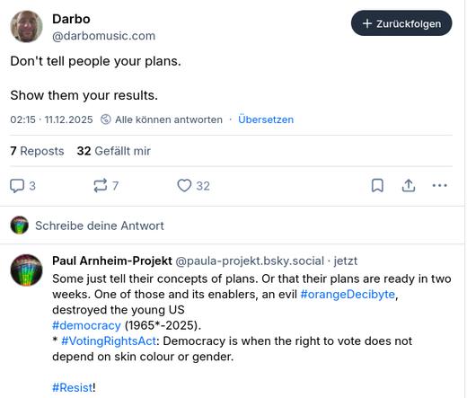 The screenshot reads:
Darbo
‪@darbomusic.com‬
Don't tell people your plans.

Show them your results.
02:15 · 11.12.2025
·
Übersetzen
7 Reposts
32 Gefällt mir
‪Paul Arnheim-Projekt‬
 ‪@paula-projekt.bsky.social‬
· 45 Sek.
Some just tell their concepts of plans. Or that their plans are ready in two weeks. One of those and its enablers, an evil #orangeDecibyte, destroyed the young US 
#democracy (1965*-2025).
* #VotingRightsAct: Democracy is when the right to vote does not depend on skin colour or gender.

#Resist!"