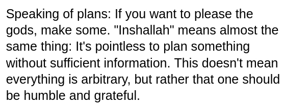My screenshot reads:
"Speaking of plans: If you want to please the gods, make some. 'Inshallah' means almost the same thing: It's pointless to plan something without sufficient information. This doesn't mean everything is arbitrary, but rather that one should be humble and grateful."