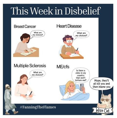 The cartoon series is called - This Week in Disbelief


There are four different people. 

The first person has Breast Cancer and is asking “What are my choices?” 

The second person has Heart Disease? They are asking “What are my choices?”

The third person has  Multiple Sclerosis. They are asking “What are my choices?”

The last person has ME/cfs
She is asking “Is there a clinic in my country that won't torture me?”

Wise cat is replying “Nope, they'll all kill you and then blame you”

The cartoon maker is #FanningTheFlames