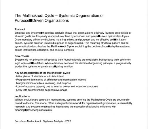 The Mallinckrodt Cycle - Systemic Degeneration of Purpose Driven Organizations
Abstract
Empirical and systems theoretical analysis shows that organizations originally founded on idealistic or altruistic goals are frequently reshaped over time by economic and power driven optimization logics.
Once monetary efficiency displaces meaning, ethics, and purpose, and no effective self limitation occurs, systems enter an irreversible phase of degeneration. This recurring structural pattern can be systematically described as the Mallinckrodt Cycle, explaining the decline of non ladaptive systems across institutional, economic, and societal contexts.
Core Thesis
Systems do not primarily fail because their founding ideals are unrealistic, but because their economic logic lacks self limitation. When efficiency becomes the dominant organizing principle, it progressively erodes the system's original sensel giving function.
Key Characteristics of the Mallinckrodt Cycle
• Initial phase of idealistic or altruistic intent
• Progressive dominance of efficiency and optimization metrics
• Marginalization of ethics, meaning, and purpose
• Loss of adaptive capacity due to internal power and incentive structures
• Entry into an irreversible degenerative phase
Implications
Without evolutionary correction mechanisms, systems entering the Mallinckrodt Cycle are structurally bound to decline. The model offers a diagnostic framework for organizational governance, sustainability research, and systems engin